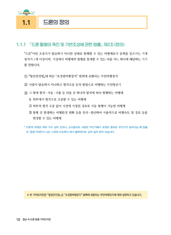 1.1 드론의 정의 1.1.1 드론 활용 촉진 및 기반조성에 관한 법률」 제2조(정의) "드론"이란 조종자가 탑승하지 아니한 상태로 항행할 수 있는 비행체로서 동력을 일으키는 기계 장치가 1개 이상이며, 지상에서 비행체의 항행을 통제할 수 있는 다음 어느 하나에 해당하는 기기 를 말합니다. 1 「항공안전법」에 따른 "초경량비행장치 범위에 포함되는 무인비행장치 2 사람이 탑승하지 아니하고 원격조종 등의 방법으로 비행하는 무인항공기 3 그 밖에 원격· 자동 · 자율 등 다음 중 하나의 방식에 따라 항행하는 비행체 1) 외부에서 원격으로 조종할 수 있는 비행체 2) 외부의 원격 조종 없이 사전에 지정된 경로로 자동 항행이 가능한 비행체 3) 항행 중 발생하는 비행환경 변화 등을 인식, 판단하여 자율적으로 비행속도 및 경로 등을 변경할 수 있는 비행체 *드론의 어원은 여러 가지 설이 있으나, 군사용으로 사용된 무인기에서 표현된 용어로 무인기가 날아다닐 때 벌들 이 '웅웅거리면서 나는 소리와 비슷하다 해서 붙여졌다는 설이 널리 퍼져 있습니다. * 본 가이드라인은 항공안전법상 초경량비행장치 범위에 포함되는 무인비행장치에 대해 설명하고 있습니다. 10 일상 속 드론 운용 가이드라인