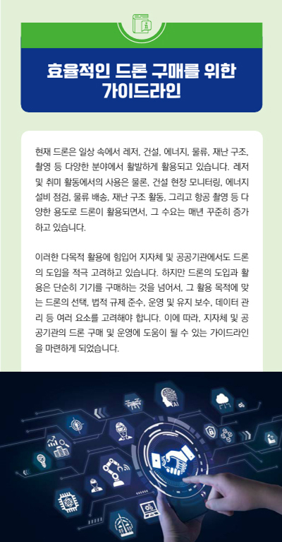 효율적인 드론 구매를 위한 가이드라인 현재 드론은 일상 속에서 레저, 건설, 에너지, 물류, 재난 구조, 촬영 등 다양한 분야에서 활발하게 활용되고 있습니다. 레저 및 취미 활동에서의 사용은 물론, 건설 현장 모니터링, 에너지 설비 점검, 물류 배송, 재난 구조 활동, 그리고 항공 촬영 등 다 양한 용도로 드론이 활용되면서, 그 수요는 매년 꾸준히 증가 하고 있습니다. 이러한 다목적 활용에 힘입어 지자체 및 공공기관에서도 드론 의 도입을 적극 고려하고 있습니다. 하지만 드론의 도입과 활 용은 단순히 기기를 구매하는 것을 넘어서, 그 활용 목적에 맞 는 드론의 선택, 법적 규제 준수, 운영 및 유지 보수, 데이터 관 리 등 여러 요소를 고려해야 합니다. 이에 따라, 지자체 및 공 공기관의 드론 구매 및 운영에 도움이 될 수 있는 가이드라인 을 마련하게 되었습니다.