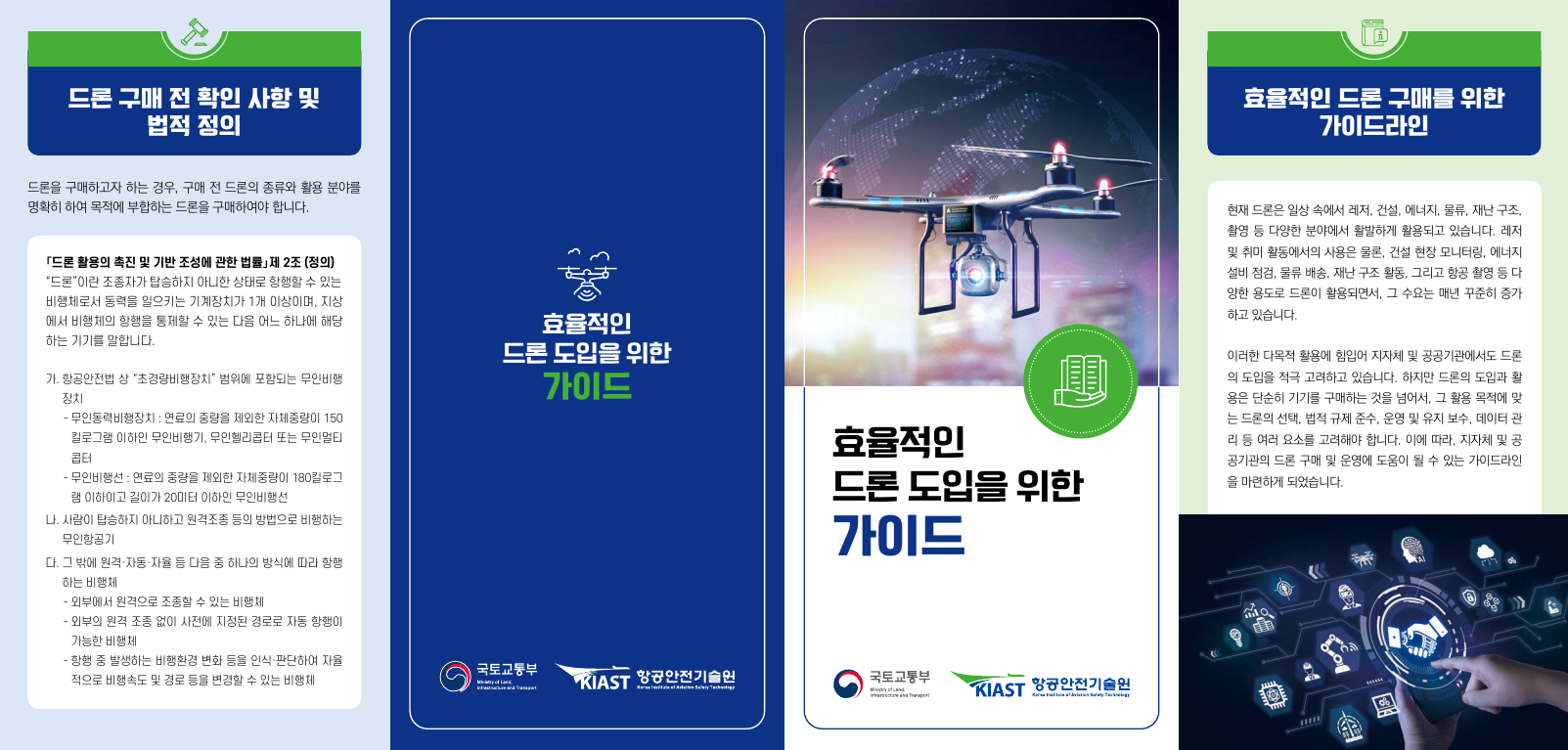  드론 구매 전 확인 사항 및 법적 정의 드론을 구매하고자 하는 경우, 구매 전 드론의 종류와 활용 분야를 명확히 하여 목적에 부합하는 드론을 구매하여야 합니다. 「드론 활용 촉진 및 기반 조성에 관한 법률」제2조(정의) "드론"이란 조종자가 탑승하지 아니한 상태로 항행할 수 있는 비행체로서 동력을 일으키는 기계장치가 1개 이상이며, 지상 에서 비행체의 항행을 통제할 수 있는 다음 어느 하나에 해당 하는 기기를 말합니다. 가. 항공안전법 상 "초경량비행장치" 범위에 포함되는 무인비행 장치 -무인동력비행장치 : 연료의 중량을 제외한 자체중량이 150 킬로그램 이하인 무인비행기, 무인헬리콥터 또는 무인멀티 콥터 ・무인비행선 : 연료의 중량을 제외한 자체중량이 180킬로그 램 이하이고 길이가 20미터 이하인 무인비행선 나. 사람이 탑승하지 아니하고 원격조종 등의 방법으로 비행하는 무인항공기 다. 그 밖에 원격자동·자율 등 다음 중 하나의 방식에 따라 항행 하는 비행체 ᆞ외부에서 원격으로 조종할 수 있는 비행체 -외부의 원격 조종 없이 사전에 지정된 경로로 자동 항행이 가능한 비행체 - 항행 중 발생하는 비행환경 변화 등을 인식·판단하여 자율 적으로 비행속도 및 경로 등을 변경할 수 있는 비행체 효율적인 드론 도입을 위한 가이드 효율적인 드론 도입을 위한 가이드 국토교통부 KIAST 항공안전기술원 국토교통부 Ministry of Land, and KIAST 항공안전기술원 Kravaty g D 효율적인 드론 구매를 위한 가이드라인 현재 드론은 일상 속에서 레저, 건설, 에너지, 물류, 재난 구조, 촬영 등 다양한 분야에서 활발하게 활용되고 있습니다. 레저 및 취미 활동에서의 사용은 물론, 건설 현장 모니터링, 에너지 설비 점검, 물류 배송, 재난 구조 활동, 그리고 항공 촬영 등 다 양한 용도로 드론이 활용되면서, 그 수요는 매년 꾸준히 증가 하고 있습니다. 이러한 다목적 활용에 힘입어 지자체 및 공공기관에서도 드론 의 도입을 적극 고려하고 있습니다. 하지만 드론의 도입과 활 용은 단순히 기기를 구매하는 것을 넘어서, 그 활용 목적에 맞 는 드론의 선택, 법적 규제 준수, 운영 및 유지 보수, 데이터 관 리 등 여러 요소를 고려해야 합니다. 이에 따라, 지자체 및 공 공기관의 드론 구매 및 운영에 도움이 될 수 있는 가이드라인 을 마련하게 되었습니다. O
